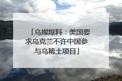乌媒爆料：美国要求乌克兰不许中国参与乌稀土项目